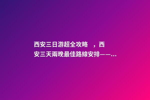 西安三日游超全攻略，西安三天兩晚最佳路線安排——本人親歷分享，看完記得收藏